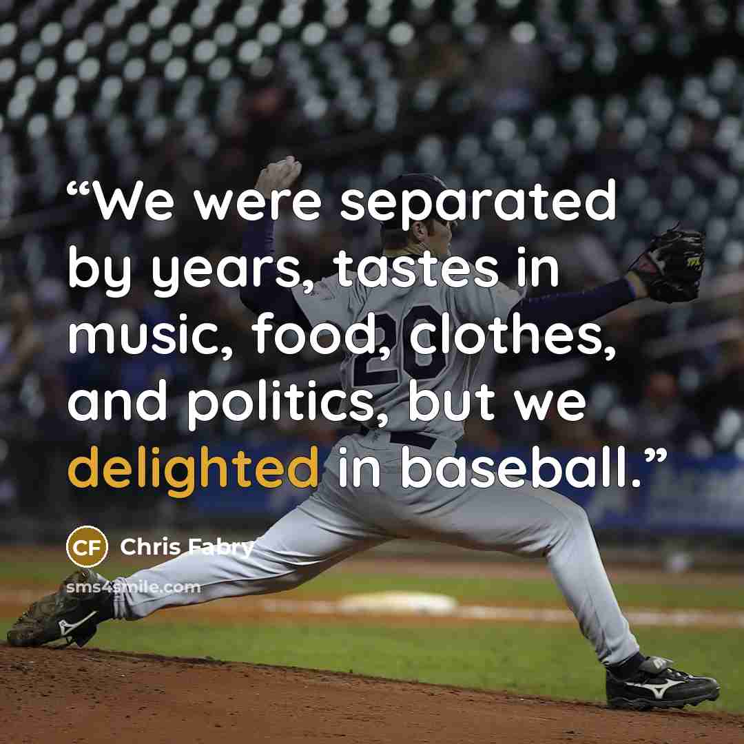 “We were separated by years, tastes in music, food, clothes, and politics, but we delighted in baseball.” quote by Chris Fabry