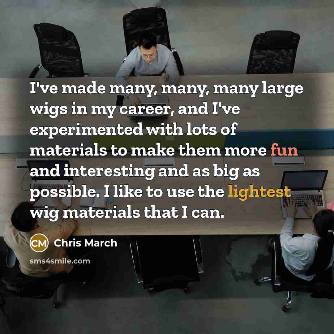 “I've made many, many, many large wigs in my career, and I've experimented with lots of materials to make them more fun and interesting and as big as possible. I like to use the lightest wig materials that I can.” quote by Chris March