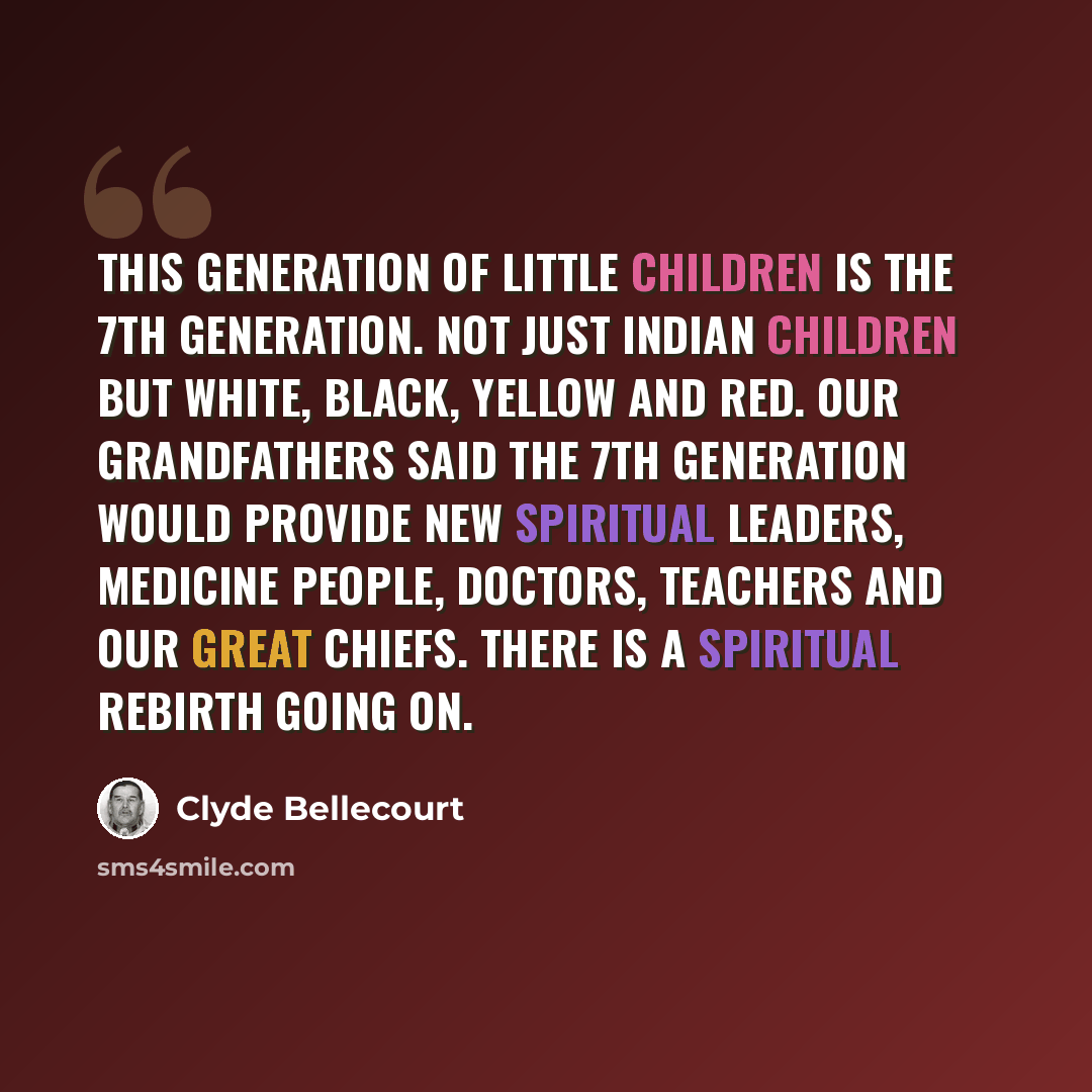 “This generation of little children is the 7th Generation. Not just Indian children but white, black, yellow and red. Our grandfathers said the 7th generation would provide new spiritual leaders, medicine people, doctors, teachers and our great chiefs. There is a spiritual rebirth going on.” quote by Clyde Bellecourt