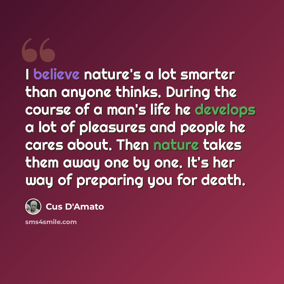 “I believe nature's a lot smarter than anyone thinks. During the course of a man's life he develops a lot of pleasures and people he cares about. Then nature takes them away one by one. It's her way of preparing you for death.” quote by Cus D'Amato