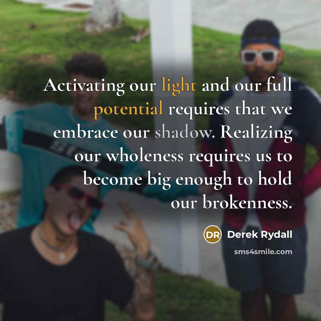 “Activating our light and our full potential requires that we embrace our shadow. Realizing our wholeness requires us to become big enough to hold our brokenness.” quote by Derek Rydall