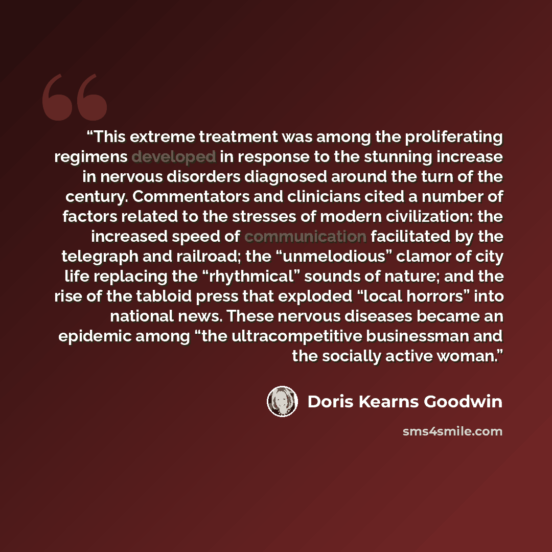 “This extreme treatment was among the proliferating regimens developed in response to the stunning increase in nervous disorders diagnosed around the turn of the century. Commentators and clinicians cited a number of factors related to the stresses of modern civilization: the increased speed of…” quote by Doris Kearns Goodwin