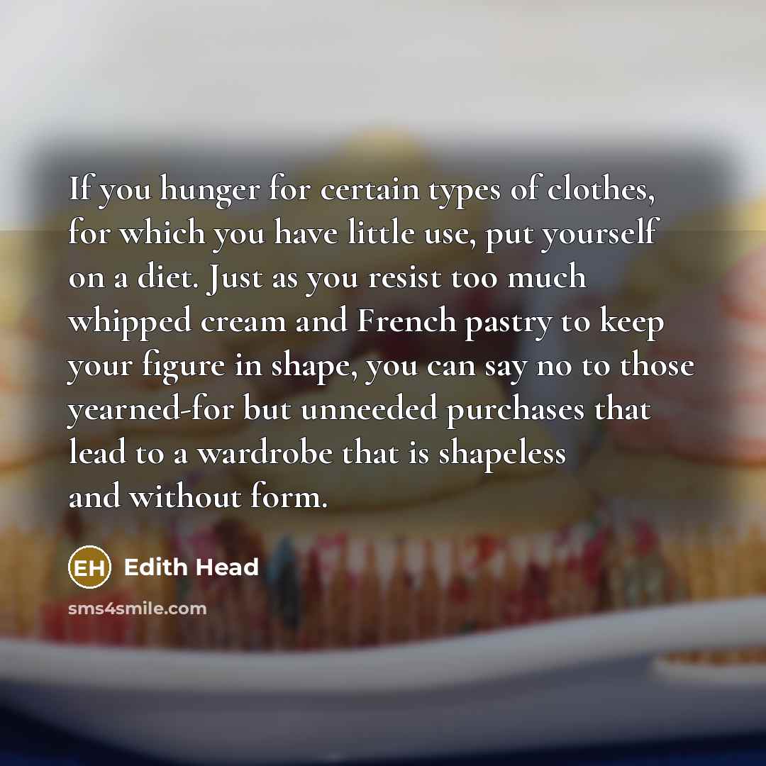 “If you hunger for certain types of clothes, for which you have little use, put yourself on a diet. Just as you resist too much whipped cream and French pastry to keep your figure in shape, you can say no to those yearned-for but unneeded purchases that lead to a wardrobe that is shapeless and…” quote by Edith Head