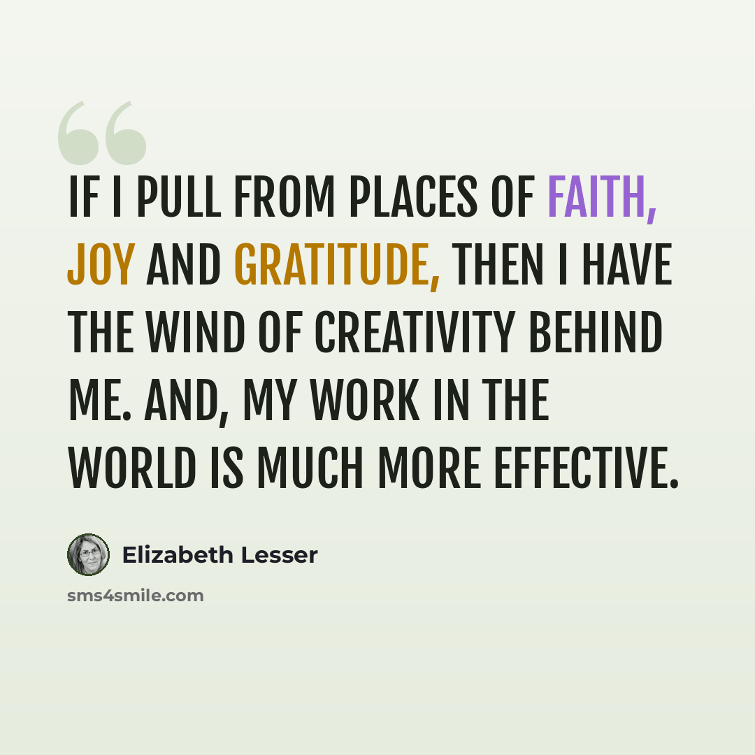 “If I pull from places of faith, joy and gratitude, then I have the wind of creativity behind me. And, my work in the world is much more effective.” quote by Elizabeth Lesser