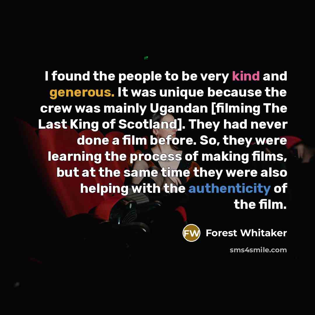 “I found the people to be very kind and generous. It was unique because the crew was mainly Ugandan [filming The Last King of Scotland]. They had never done a film before. So, they were learning the process of making films, but at the same time they were also helping with the authenticity of the…” quote by Forest Whitaker