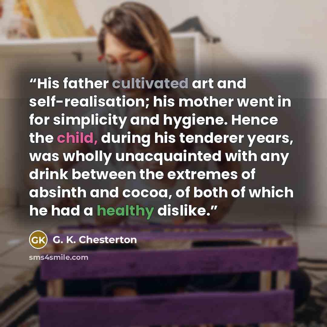 “His father cultivated art and self-realisation; his mother went in for simplicity and hygiene. Hence the child, during his tenderer years, was wholly unacquainted with any drink between the extremes of absinth and cocoa, of both of which he had a healthy dislike.” quote by G. K. Chesterton