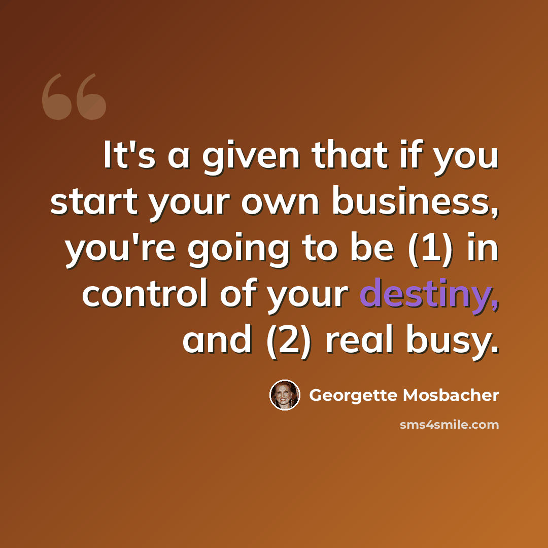 “It's a given that if you start your own business, you're going to be (1) in control of your destiny, and (2) real busy.” quote by Georgette Mosbacher