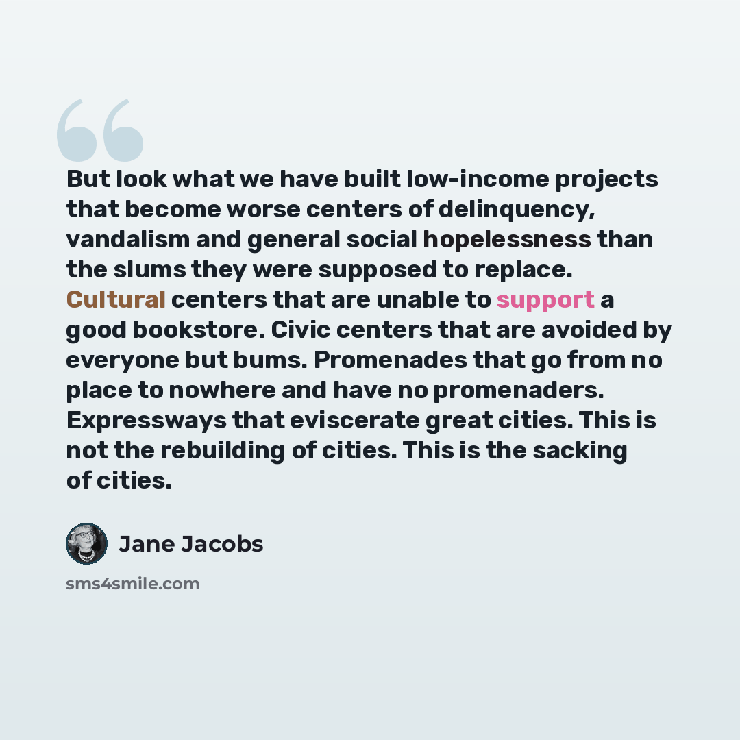 “But look what we have built low-income projects that become worse centers of delinquency, vandalism and general social hopelessness than the slums they were supposed to replace. Cultural centers that are unable to support a good bookstore. Civic centers that are avoided by everyone but bums…” quote by Jane Jacobs