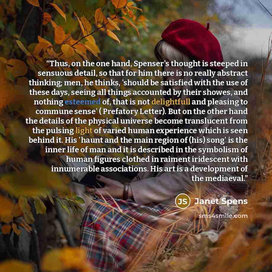“Thus, on the one hand, Spenser's thought is steeped in sensuous detail, so that for him there is no really abstract thinking; men, he thinks, 'should be satisfied with the use of these days, seeing all things accounted by their showes, and nothing esteemed of, that is not delightfull and pleasing…” quote by Janet Spens