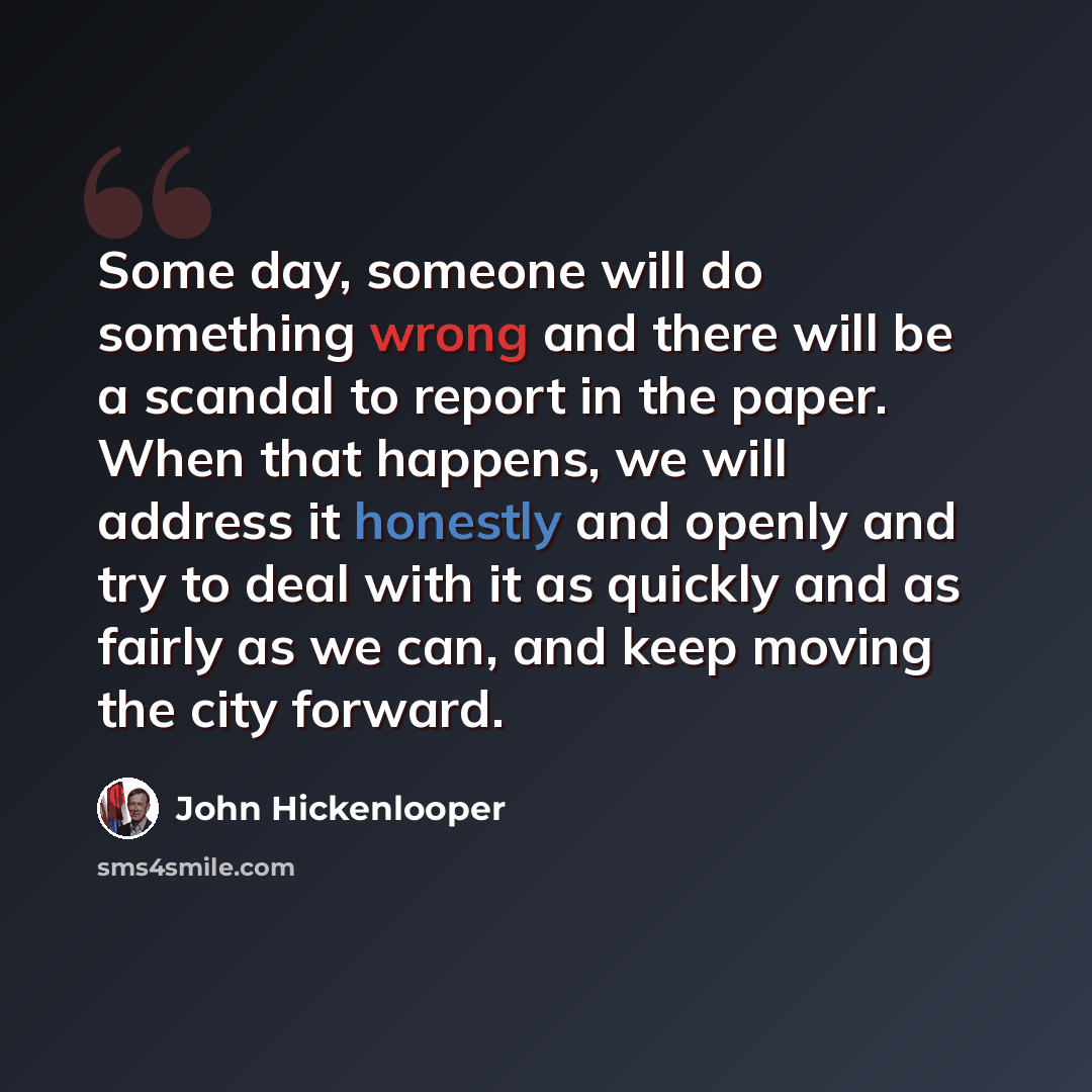 “Some day, someone will do something wrong and there will be a scandal to report in the paper. When that happens, we will address it honestly and openly and try to deal with it as quickly and as fairly as we can, and keep moving the city forward.” quote by John Hickenlooper