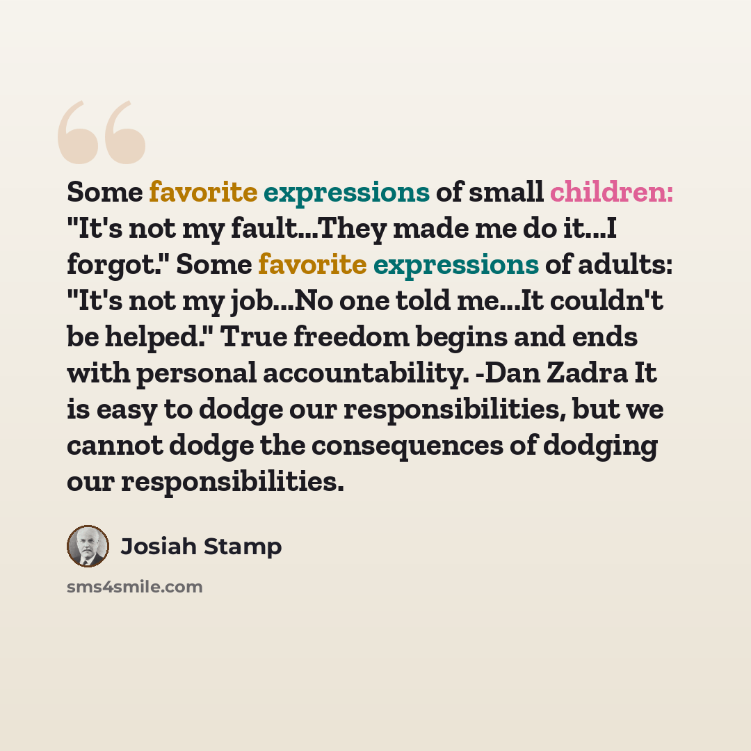“Some favorite expressions of small children: "It's not my fault...They made me do it...I forgot." Some favorite expressions of adults: "It's not my job...No one told me...It couldn't be helped." True freedom begins and ends with personal accountability. -Dan Zadra It is easy to dodge our…” quote by Josiah Stamp
