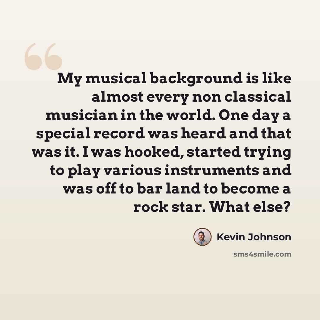 “My musical background is like almost every non classical musician in the world. One day a special record was heard and that was it. I was hooked, started trying to play various instruments and was off to bar land to become a rock star. What else?” quote by Kevin Johnson