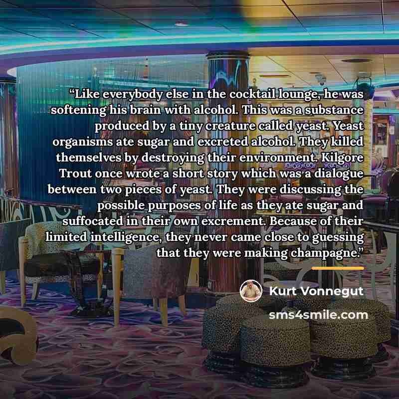 “Like everybody else in the cocktail lounge, he was softening his brain with alcohol. This was a substance produced by a tiny creature called yeast. Yeast organisms ate sugar and excreted alcohol. They killed themselves by destroying their environment. Kilgore Trout once wrote a short story which…” quote by Kurt Vonnegut