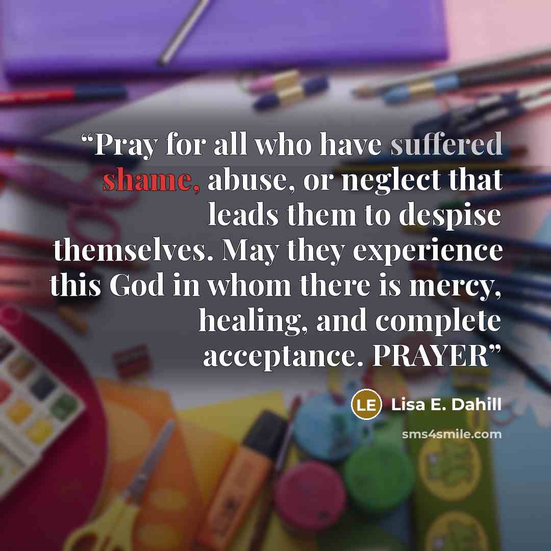 “Pray for all who have suffered shame, abuse, or neglect that leads them to despise themselves. May they experience this God in whom there is mercy, healing, and complete acceptance. PRAYER” quote by Lisa E. Dahill