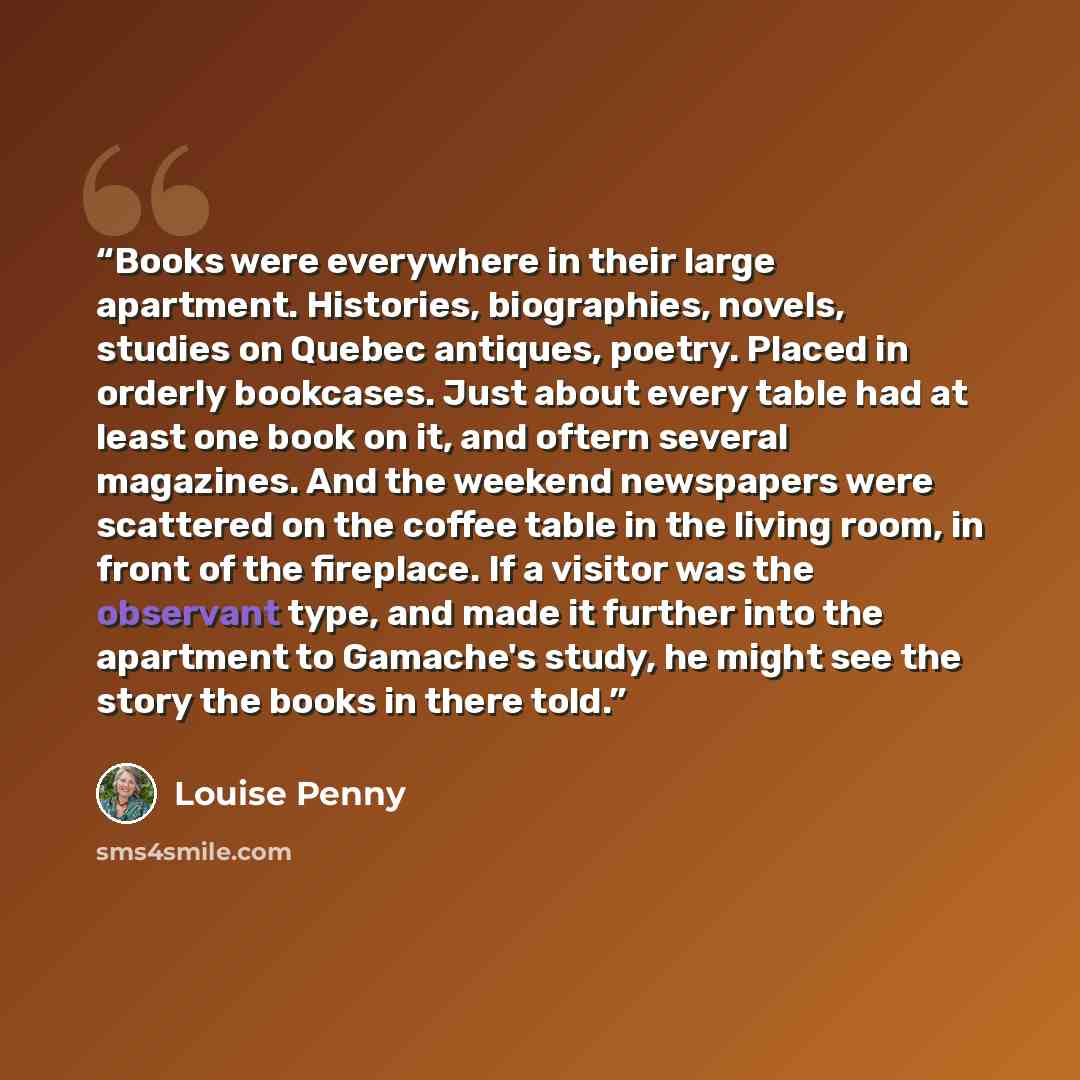 “Books were everywhere in their large apartment. Histories, biographies, novels, studies on Quebec antiques, poetry. Placed in orderly bookcases. Just about every table had at least one book on it, and oftern several magazines. And the weekend newspapers were scattered on the coffee table in the…” quote by Louise Penny