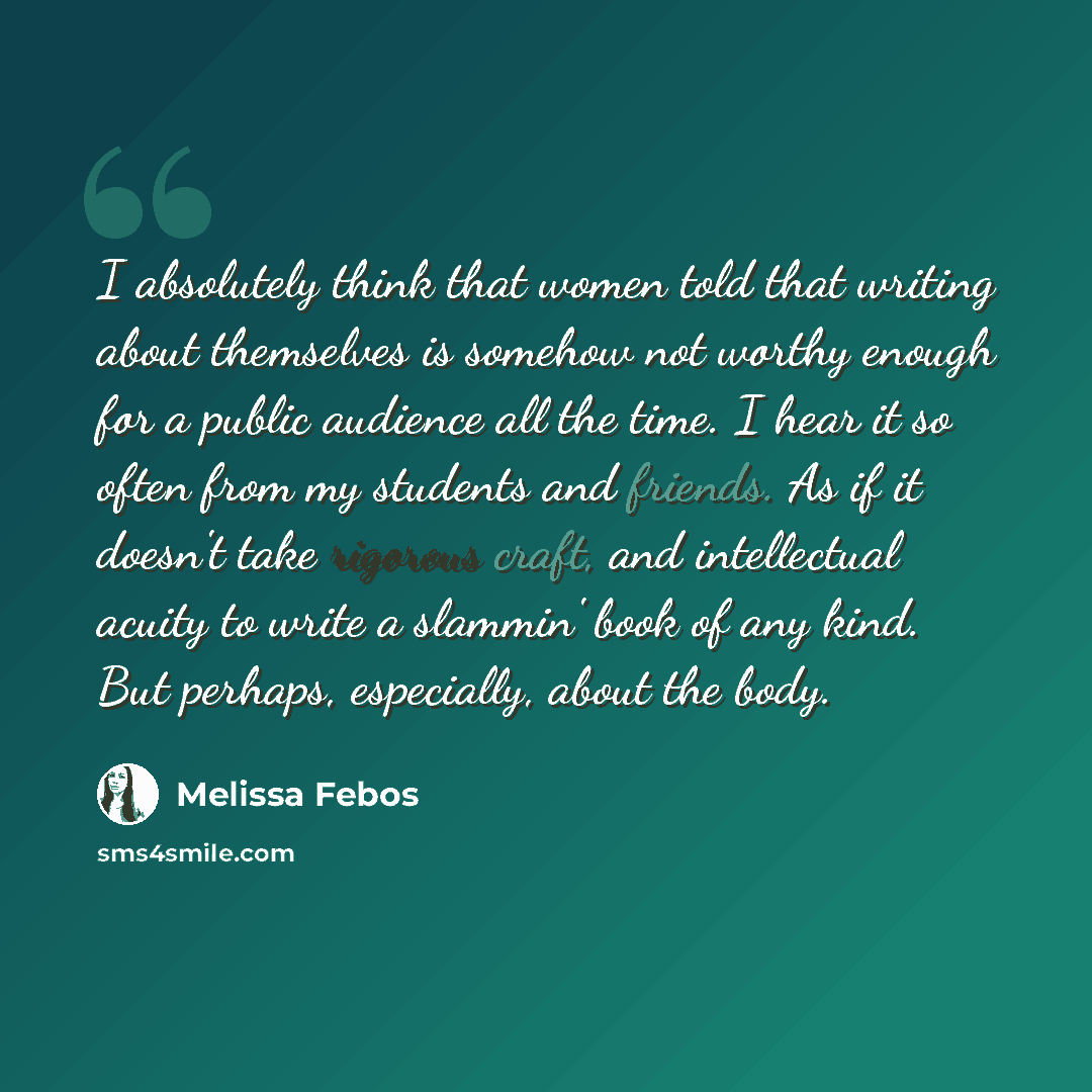 “I absolutely think that women told that writing about themselves is somehow not worthy enough for a public audience all the time. I hear it so often from my students and friends. As if it doesn't take rigorous craft, and intellectual acuity to write a slammin' book of any kind. But perhaps…” quote by Melissa Febos
