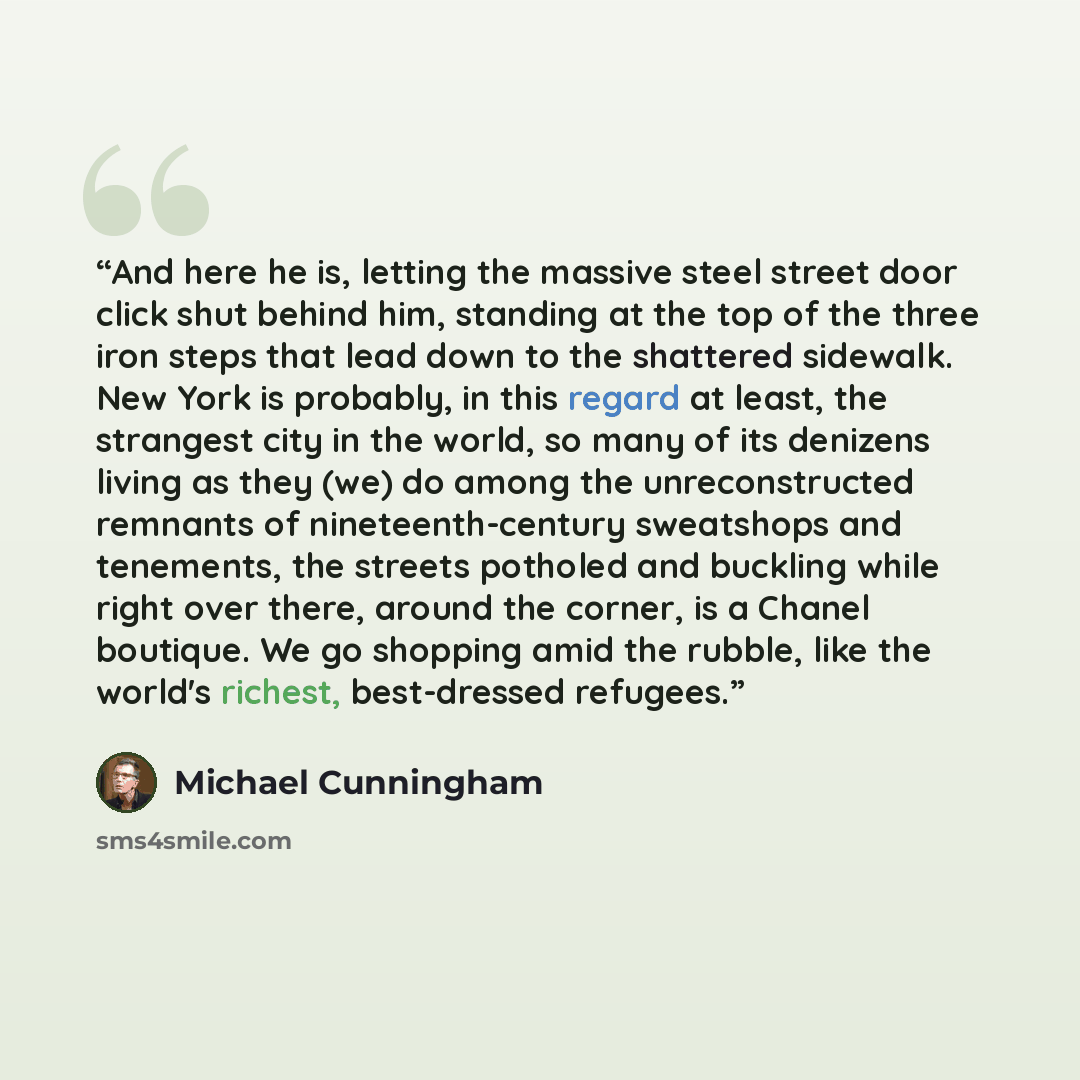“And here he is, letting the massive steel street door click shut behind him, standing at the top of the three iron steps that lead down to the shattered sidewalk. New York is probably, in this regard at least, the strangest city in the world, so many of its denizens living as they (we) do among…” quote by Michael Cunningham