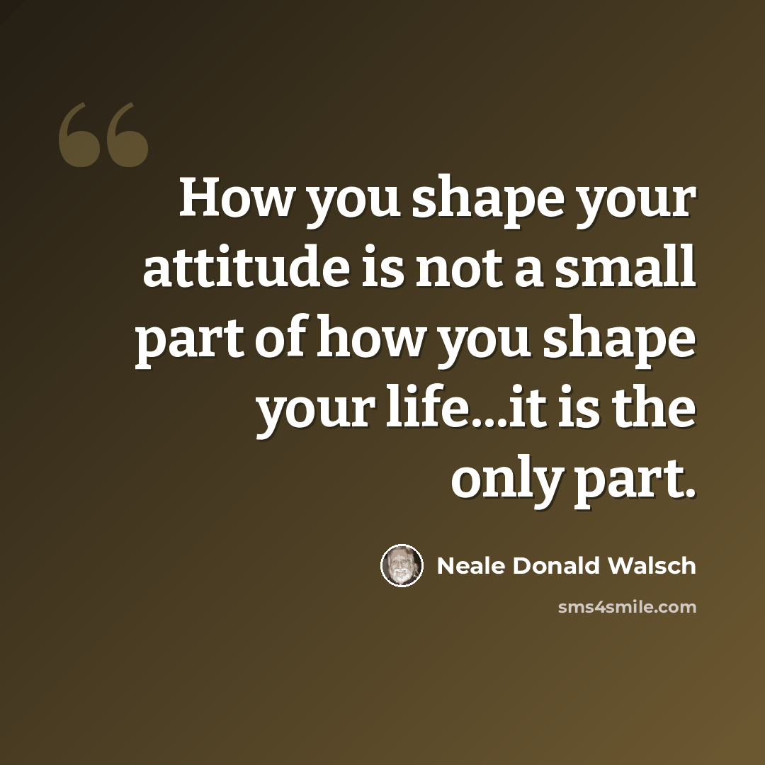 “How you shape your attitude is not a small part of how you shape your life...it is the only part.” quote by Neale Donald Walsch