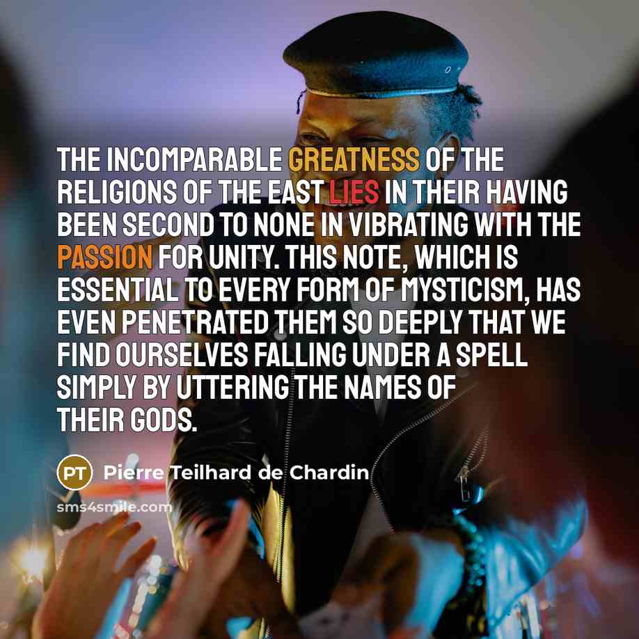 “The incomparable greatness of the religions of the East lies in their having been second to none in vibrating with the passion for unity. This note, which is essential to every form of mysticism, has even penetrated them so deeply that we find ourselves falling under a spell simply by uttering the…” quote by Pierre Teilhard de Chardin
