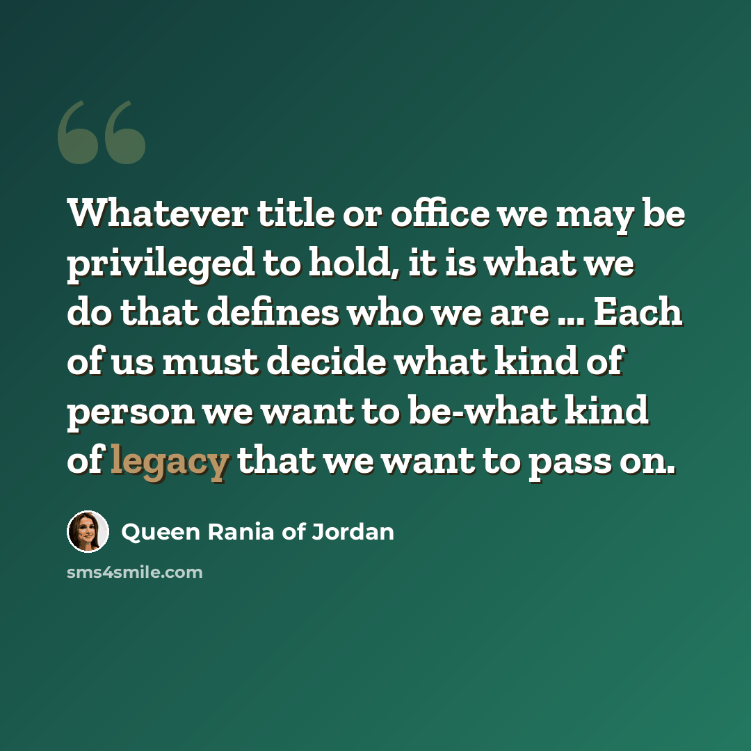 “Whatever title or office we may be privileged to hold, it is what we do that defines who we are ... Each of us must decide what kind of person we want to be-what kind of legacy that we want to pass on.” quote by Queen Rania of Jordan