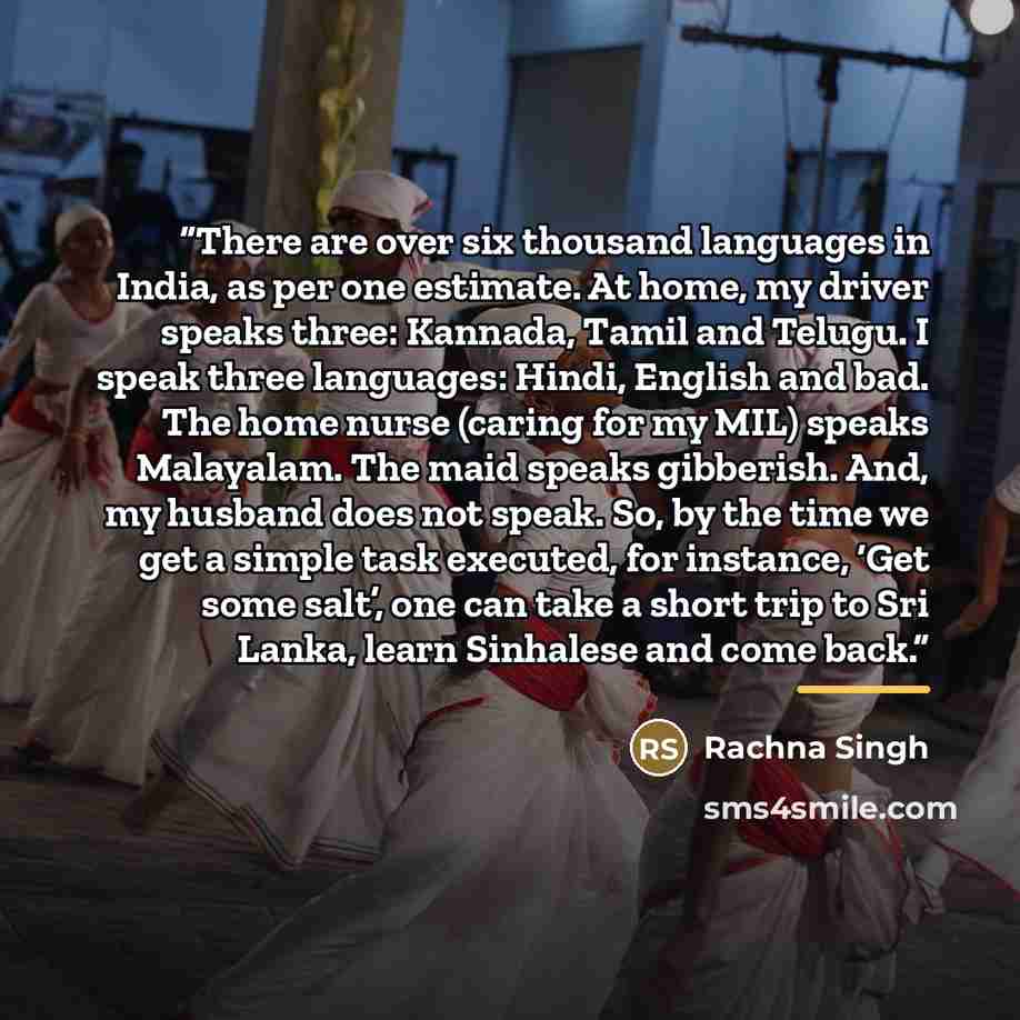 “There are over six thousand languages in India, as per one estimate. At home, my driver speaks three: Kannada, Tamil and Telugu. I speak three languages: Hindi, English and bad. The home nurse (caring for my MIL) speaks Malayalam. The maid speaks gibberish. And, my husband does not speak. So, by…” quote by Rachna Singh