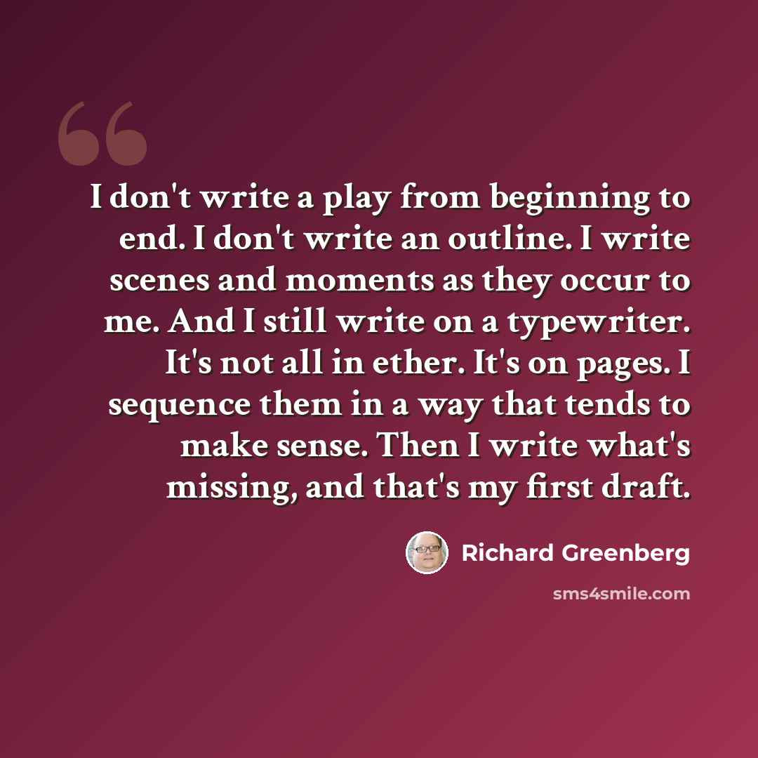 “I don't write a play from beginning to end. I don't write an outline. I write scenes and moments as they occur to me. And I still write on a typewriter. It's not all in ether. It's on pages. I sequence them in a way that tends to make sense. Then I write what's missing, and that's my first draft.” quote by Richard Greenberg