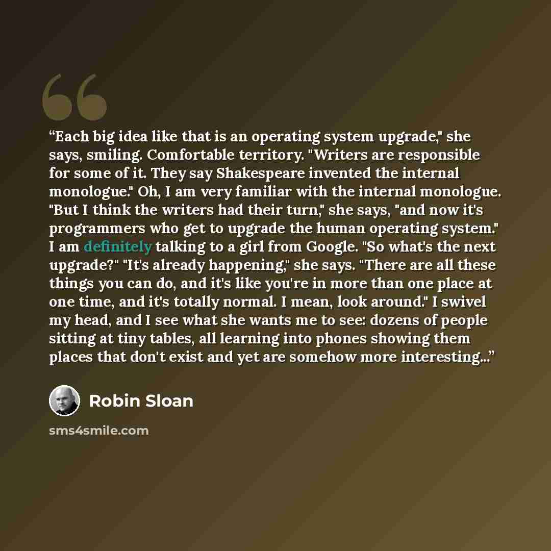 “Each big idea like that is an operating system upgrade," she says, smiling. Comfortable territory. "Writers are responsible for some of it. They say Shakespeare invented the internal monologue." Oh, I am very familiar with the internal monologue. "But I think the writers had their turn," she says…” quote by Robin Sloan