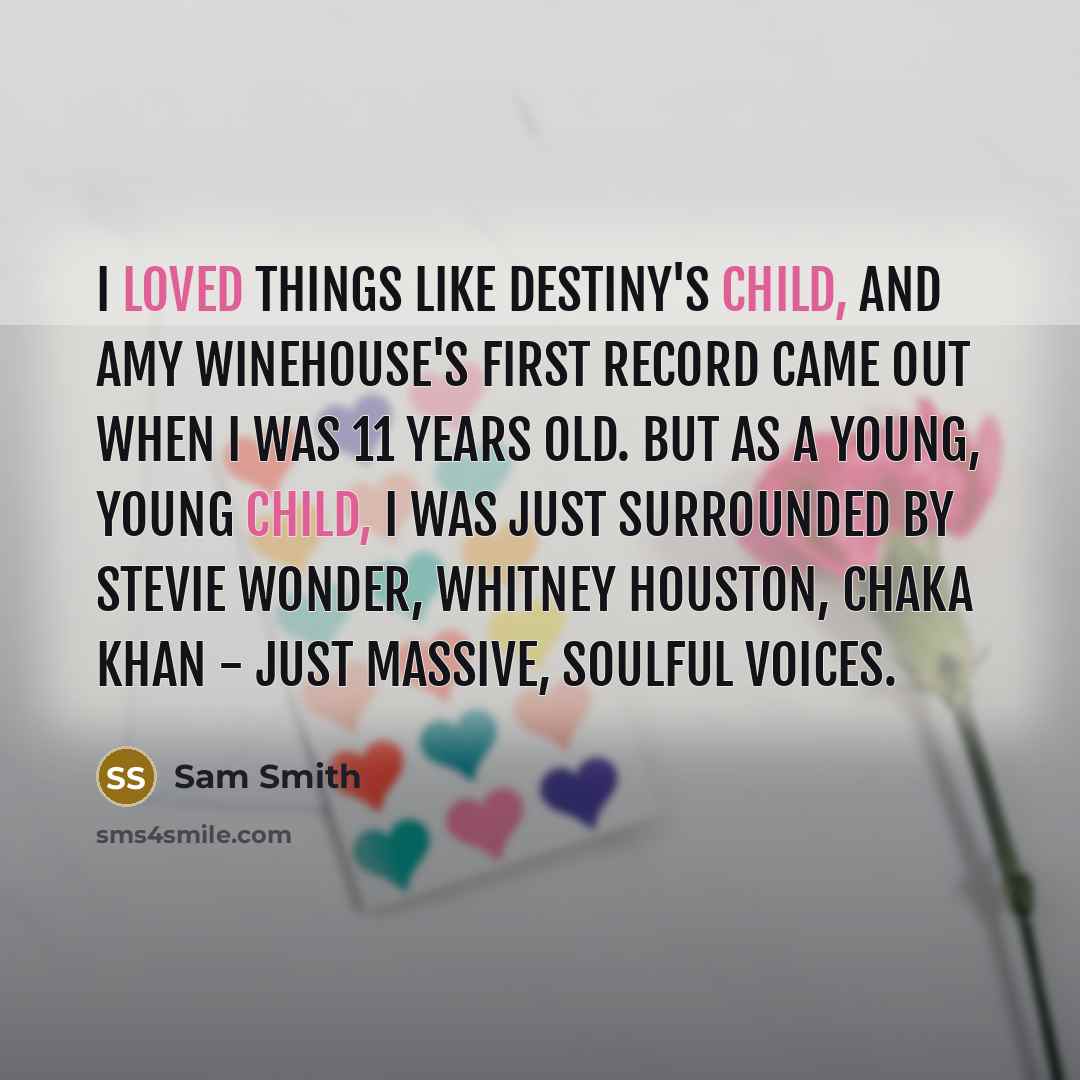 “I loved things like Destiny's Child, and Amy Winehouse's first record came out when I was 11 years old. But as a young, young child, I was just surrounded by Stevie Wonder, Whitney Houston, Chaka Khan - just massive, soulful voices.” quote by Sam Smith