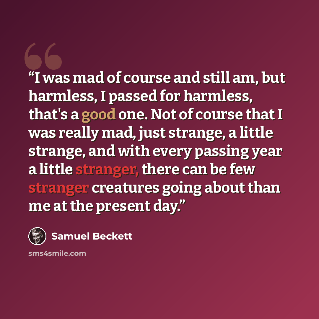 “I was mad of course and still am, but harmless, I passed for harmless, that's a good one. Not of course that I was really mad, just strange, a little strange, and with every passing year a little stranger, there can be few stranger creatures going about than me at the present day.” quote by Samuel Beckett