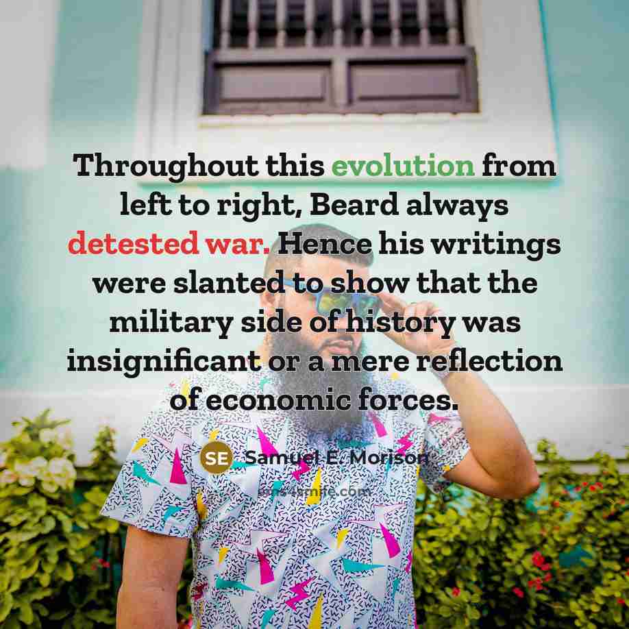 “Throughout this evolution from left to right, Beard always detested war. Hence his writings were slanted to show that the military side of history was insignificant or a mere reflection of economic forces.” quote by Samuel E. Morison