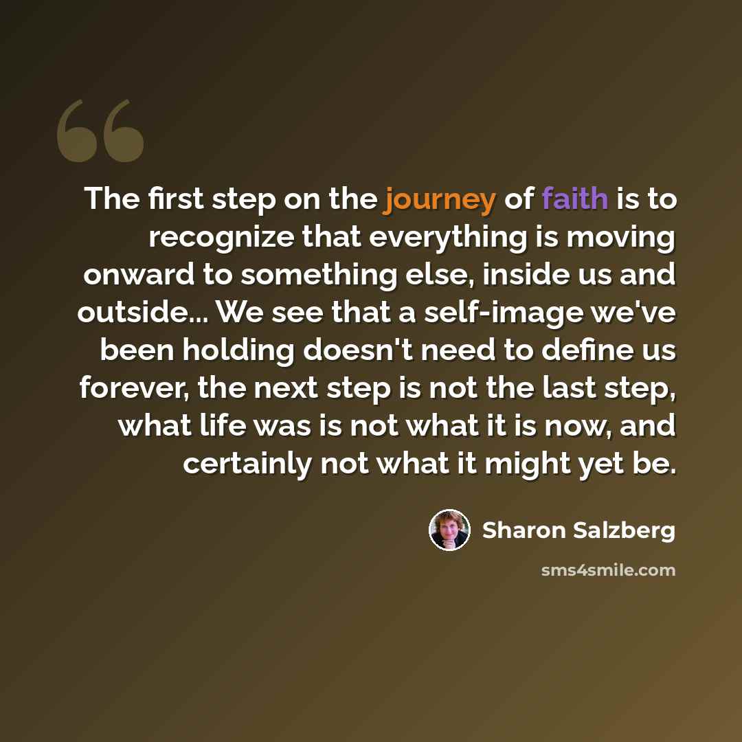 “The first step on the journey of faith is to recognize that everything is moving onward to something else, inside us and outside... We see that a self-image we've been holding doesn't need to define us forever, the next step is not the last step, what life was is not what it is now, and certainly…” quote by Sharon Salzberg