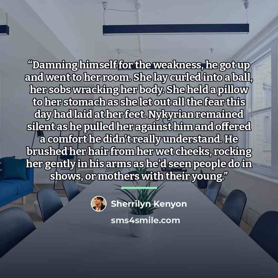 “Damning himself for the weakness, he got up and went to her room. She lay curled into a ball, her sobs wracking her body. She held a pillow to her stomach as she let out all the fear this day had laid at her feet. Nykyrian remained silent as he pulled her against him and offered a comfort he…” quote by Sherrilyn Kenyon