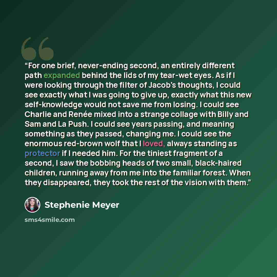 “For one brief, never-ending second, an entirely different path expanded behind the lids of my tear-wet eyes. As if I were looking through the filter of Jacob's thoughts, I could see exactly what I was going to give up, exactly what this new self-knowledge would not save me from losing. I could see…” quote by Stephenie Meyer