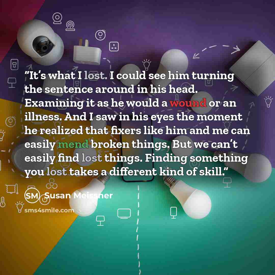 “It’s what I lost. I could see him turning the sentence around in his head. Examining it as he would a wound or an illness. And I saw in his eyes the moment he realized that fixers like him and me can easily mend broken things. But we can’t easily find lost things. Finding something you lost takes…” quote by Susan Meissner