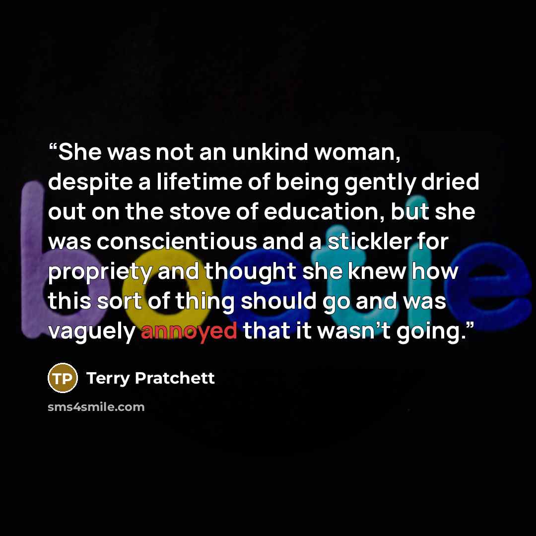 “She was not an unkind woman, despite a lifetime of being gently dried out on the stove of education, but she was conscientious and a stickler for propriety and thought she knew how this sort of thing should go and was vaguely annoyed that it wasn't going.” quote by Terry Pratchett