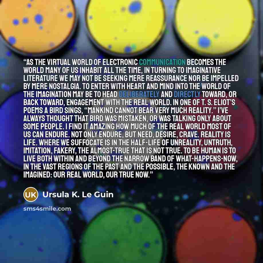 “As the virtual world of electronic communication becomes the world many of us inhabit all the time, in turning to imaginative literature we may not be seeking mere reassurance nor be impelled by mere nostalgia. To enter with heart and mind into the world of the imagination may be to head…” quote by Ursula K. Le Guin