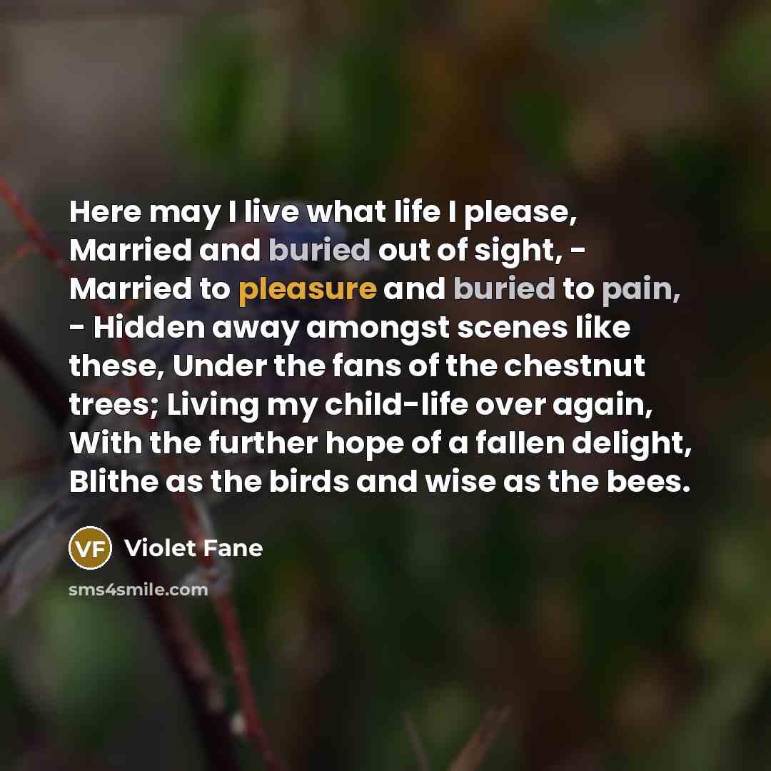 “Here may I live what life I please, Married and buried out of sight, - Married to pleasure and buried to pain, - Hidden away amongst scenes like these, Under the fans of the chestnut trees; Living my child-life over again, With the further hope of a fallen delight, Blithe as the birds and wise as…” quote by Violet Fane