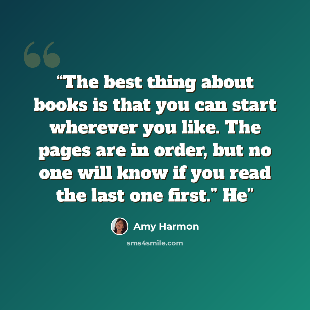 “The best thing about books is that you can start wherever you like. The pages are in order, but no one will know if you read the last one first.” He” quote by Amy Harmon