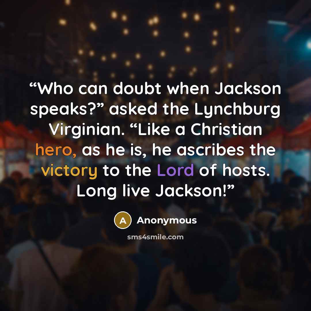 “Who can doubt when Jackson speaks?” asked the Lynchburg Virginian. “Like a Christian hero, as he is, he ascribes the victory to the Lord of hosts. Long live Jackson!” quote by Anonymous
