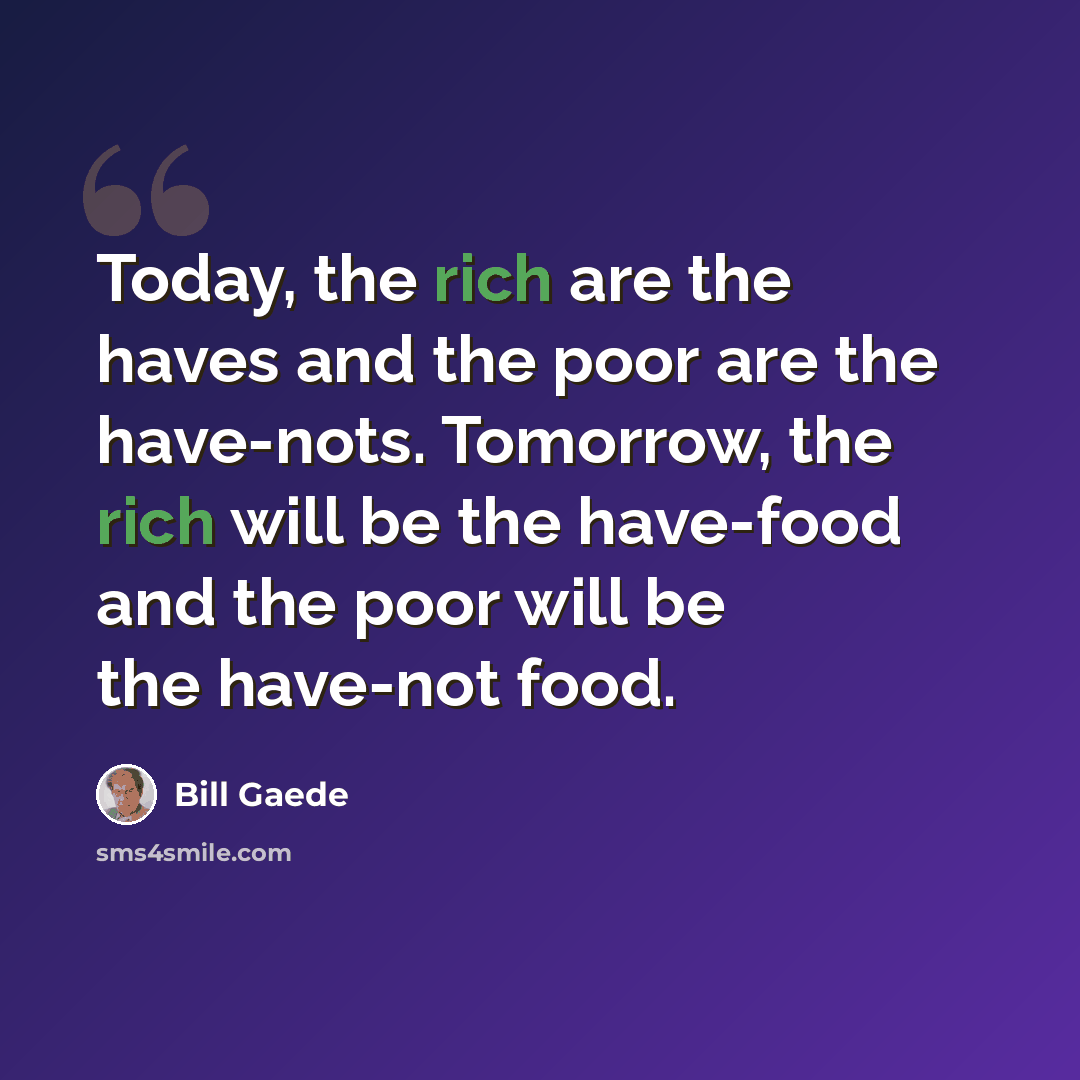 “Today, the rich are the haves and the poor are the have-nots. Tomorrow, the rich will be the have-food and the poor will be the have-not food.” quote by Bill Gaede