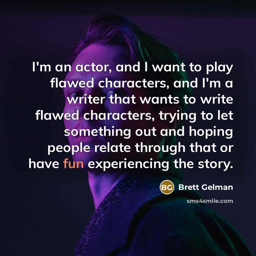 “I'm an actor, and I want to play flawed characters, and I'm a writer that wants to write flawed characters, trying to let something out and hoping people relate through that or have fun experiencing the story.” quote by Brett Gelman