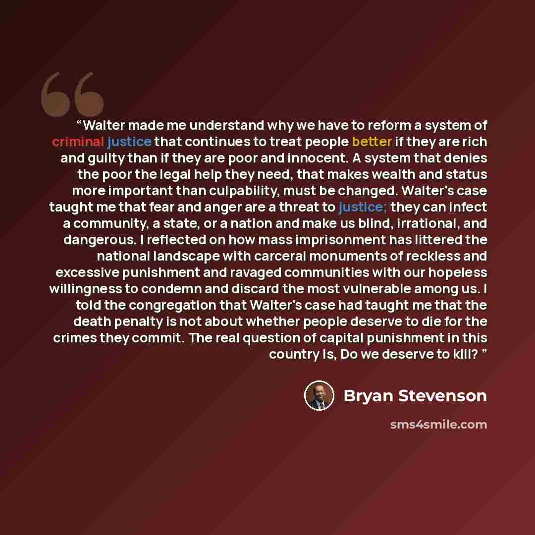“Walter made me understand why we have to reform a system of criminal justice that continues to treat people better if they are rich and guilty than if they are poor and innocent. A system that denies the poor the legal help they need, that makes wealth and status more important than culpability…” quote by Bryan Stevenson
