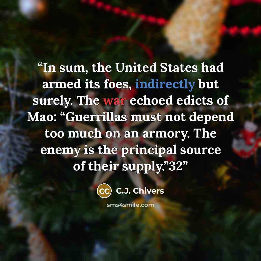 “In sum, the United States had armed its foes, indirectly but surely. The war echoed edicts of Mao: “Guerrillas must not depend too much on an armory. The enemy is the principal source of their supply.”32” quote by C.J. Chivers