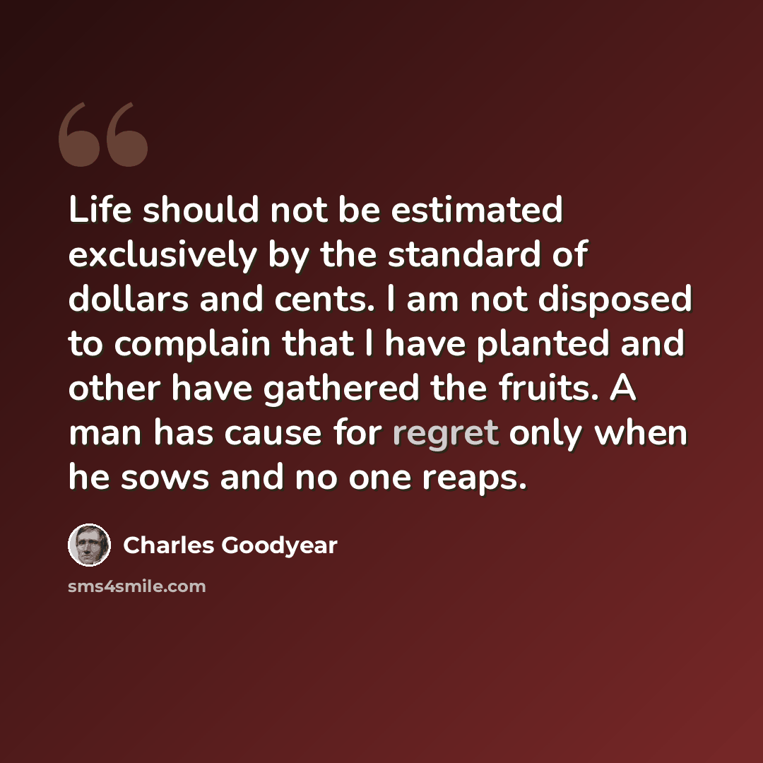 “Life should not be estimated exclusively by the standard of dollars and cents. I am not disposed to complain that I have planted and other have gathered the fruits. A man has cause for regret only when he sows and no one reaps.” quote by Charles Goodyear