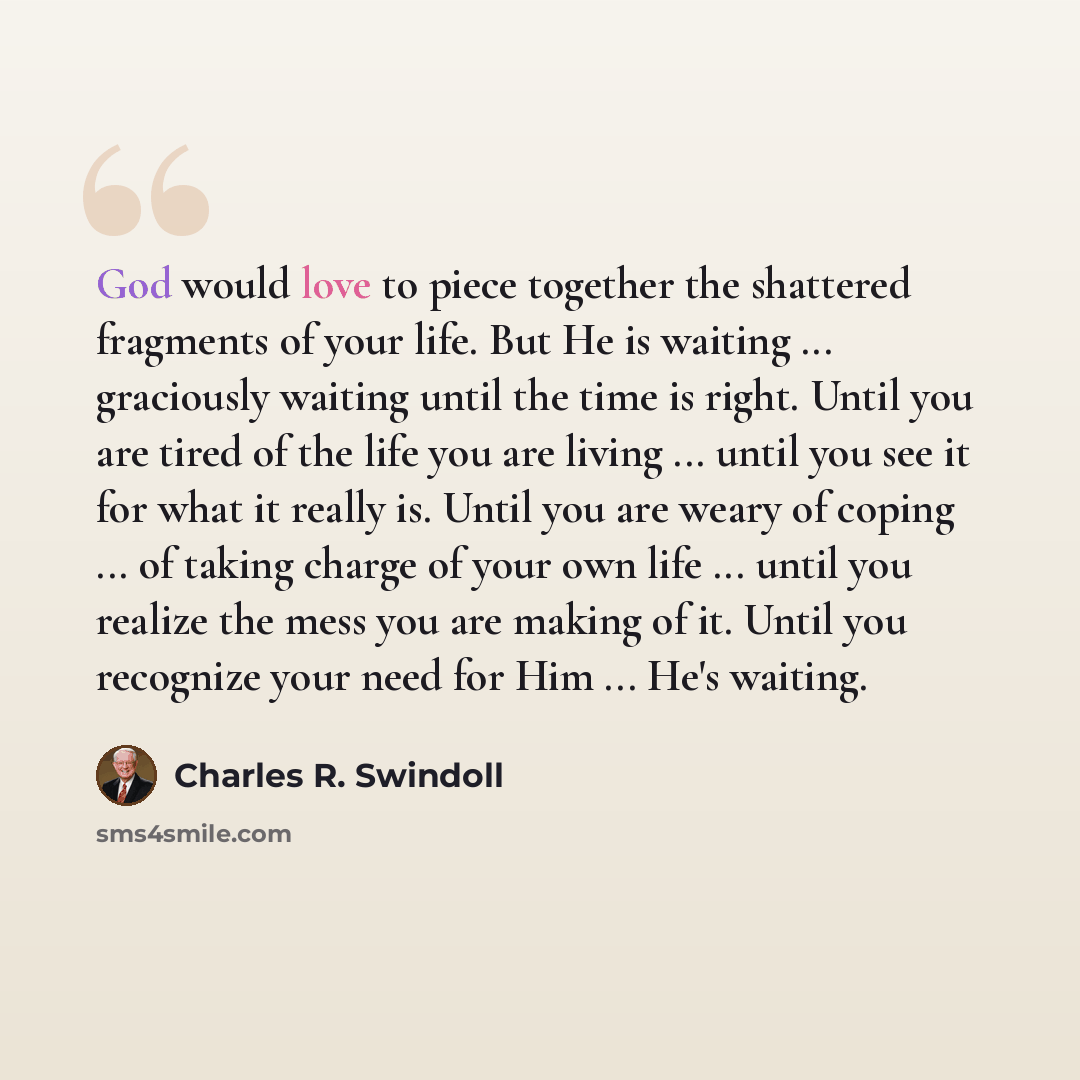 “God would love to piece together the shattered fragments of your life. But He is waiting ... graciously waiting until the time is right. Until you are tired of the life you are living ... until you see it for what it really is. Until you are weary of coping ... of taking charge of your own life…” quote by Charles R. Swindoll