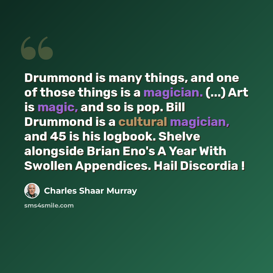 “Drummond is many things, and one of those things is a magician. (...) Art is magic, and so is pop. Bill Drummond is a cultural magician, and 45 is his logbook. Shelve alongside Brian Eno's A Year With Swollen Appendices. Hail Discordia !” quote by Charles Shaar Murray