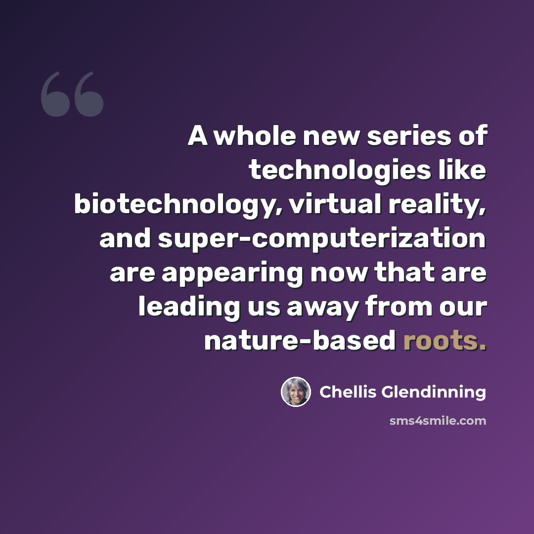 “A whole new series of technologies like biotechnology, virtual reality, and super-computerization are appearing now that are leading us away from our nature-based roots.” quote by Chellis Glendinning