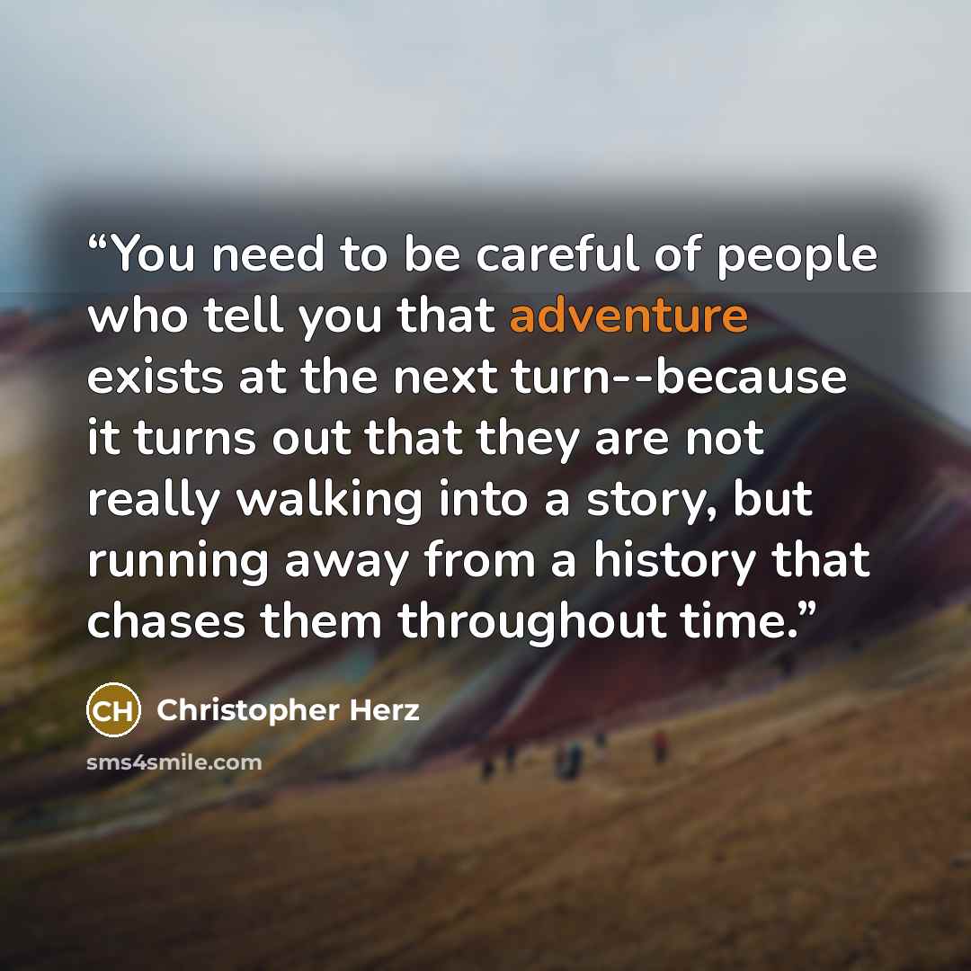“You need to be careful of people who tell you that adventure exists at the next turn--because it turns out that they are not really walking into a story, but running away from a history that chases them throughout time.” quote by Christopher Herz