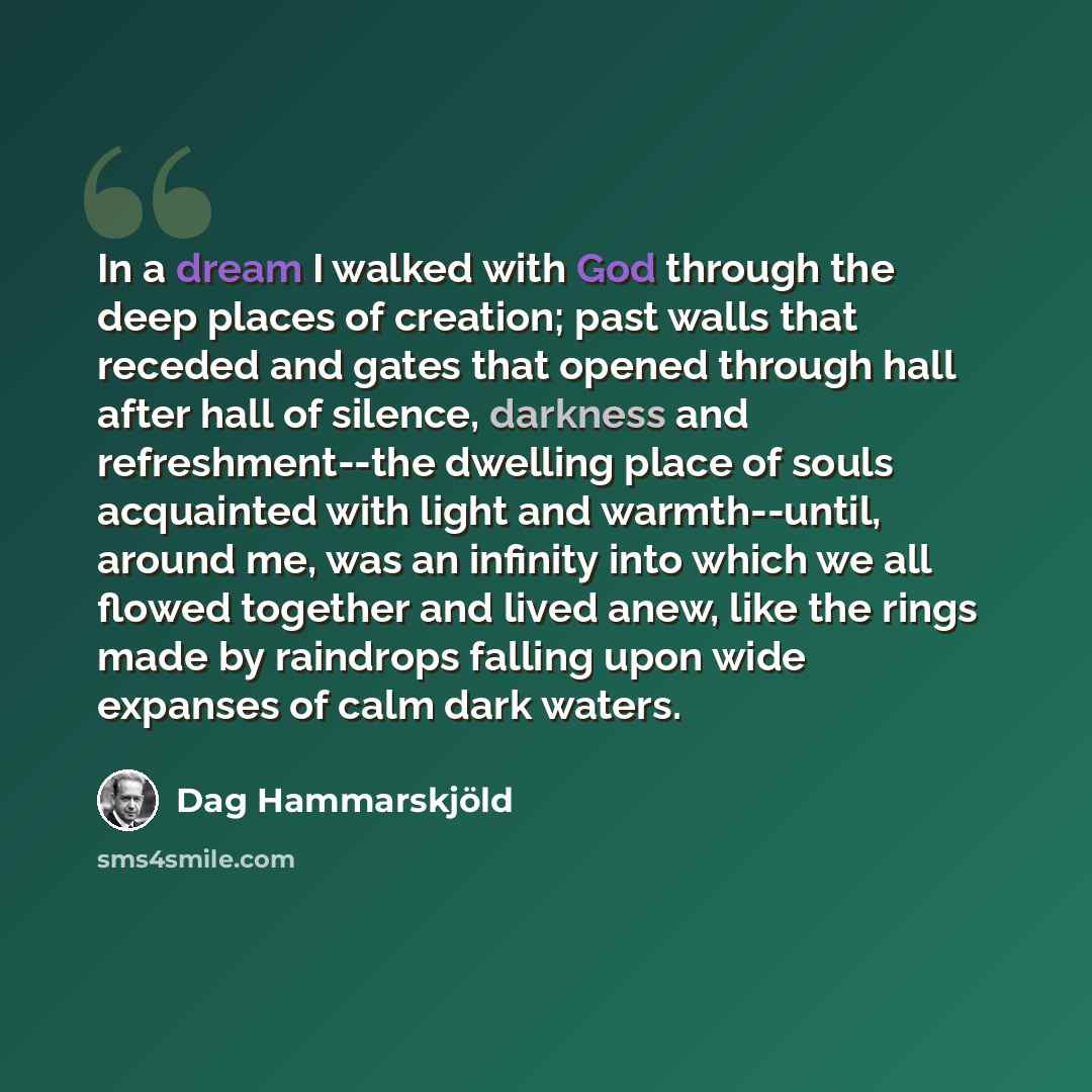 “In a dream I walked with God through the deep places of creation; past walls that receded and gates that opened through hall after hall of silence, darkness and refreshment--the dwelling place of souls acquainted with light and warmth--until, around me, was an infinity into which we all flowed…” quote by Dag Hammarskjold