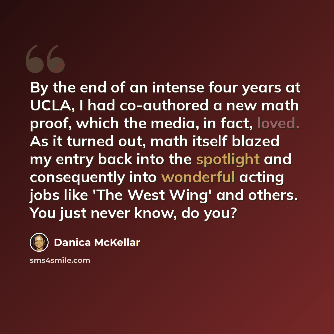 “By the end of an intense four years at UCLA, I had co-authored a new math proof, which the media, in fact, loved. As it turned out, math itself blazed my entry back into the spotlight and consequently into wonderful acting jobs like 'The West Wing' and others. You just never know, do you?” quote by Danica McKellar